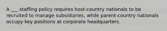 A ___ staffing policy requires host-country nationals to be recruited to manage subsidiaries, while parent-country nationals occupy key positions at corporate headquarters.