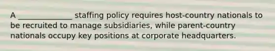 A ______________ staffing policy requires host-country nationals to be recruited to manage subsidiaries, while parent-country nationals occupy key positions at corporate headquarters.