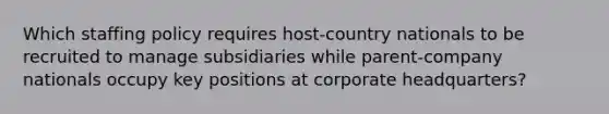 Which staffing policy requires host-country nationals to be recruited to manage subsidiaries while parent-company nationals occupy key positions at corporate headquarters?