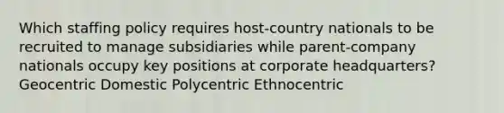 Which staffing policy requires host-country nationals to be recruited to manage subsidiaries while parent-company nationals occupy key positions at corporate headquarters? Geocentric Domestic Polycentric Ethnocentric