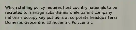 Which staffing policy requires host-country nationals to be recruited to manage subsidiaries while parent-company nationals occupy key positions at corporate headquarters? Domestic Geocentric Ethnocentric Polycentric