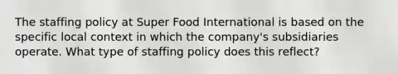 The staffing policy at Super Food International is based on the specific local context in which the company's subsidiaries operate. What type of staffing policy does this reflect?