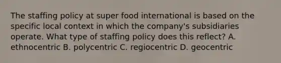 The staffing policy at super food international is based on the specific local context in which the company's subsidiaries operate. What type of staffing policy does this reflect? A. ethnocentric B. polycentric C. regiocentric D. geocentric