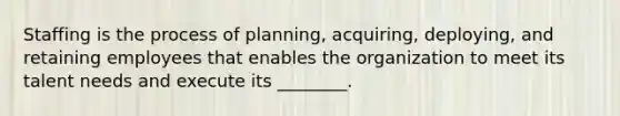 Staffing is the process of planning, acquiring, deploying, and retaining employees that enables the organization to meet its talent needs and execute its ________.