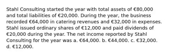 Stahl Consulting started the year with total assets of €80,000 and total liabilities of €20,000. During the year, the business recorded €64,000 in catering revenues and €32,000 in expenses. Stahl issued ordinary shares of €12,000 and paid dividends of €20,000 during the year. The net income reported by Stahl Consulting for the year was a. €64,000. b. €44,000. c. €32,000. d. €12,000.