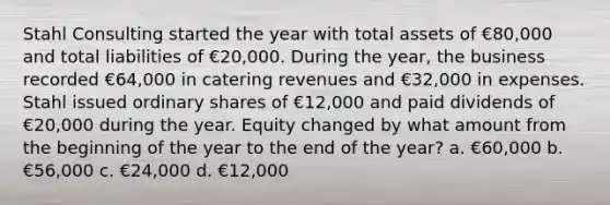 Stahl Consulting started the year with total assets of €80,000 and total liabilities of €20,000. During the year, the business recorded €64,000 in catering revenues and €32,000 in expenses. Stahl issued ordinary shares of €12,000 and paid dividends of €20,000 during the year. Equity changed by what amount from the beginning of the year to the end of the year? a. €60,000 b. €56,000 c. €24,000 d. €12,000