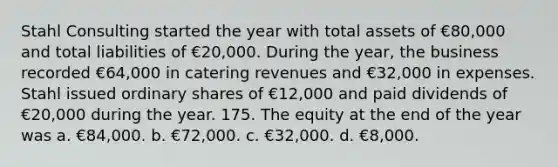 Stahl Consulting started the year with total assets of €80,000 and total liabilities of €20,000. During the year, the business recorded €64,000 in catering revenues and €32,000 in expenses. Stahl issued ordinary shares of €12,000 and paid dividends of €20,000 during the year. 175. The equity at the end of the year was a. €84,000. b. €72,000. c. €32,000. d. €8,000.