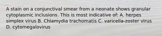 A stain on a conjunctival smear from a neonate shows granular cytoplasmic inclusions. This is most indicative of: A. herpes simplex virus B. Chlamydia trachomatis C. varicella-zoster virus D. cytomegalovirus