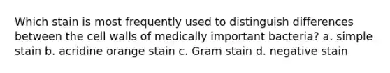 Which stain is most frequently used to distinguish differences between the cell walls of medically important bacteria? a. simple stain b. acridine orange stain c. Gram stain d. negative stain