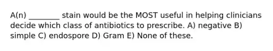 A(n) ________ stain would be the MOST useful in helping clinicians decide which class of antibiotics to prescribe. A) negative B) simple C) endospore D) Gram E) None of these.