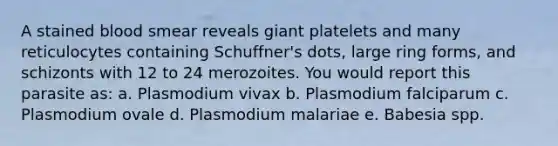 A stained blood smear reveals giant platelets and many reticulocytes containing Schuffner's dots, large ring forms, and schizonts with 12 to 24 merozoites. You would report this parasite as: a. Plasmodium vivax b. Plasmodium falciparum c. Plasmodium ovale d. Plasmodium malariae e. Babesia spp.