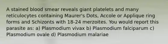 A stained blood smear reveals giant platelets and many reticulocytes containing Maurer's Dots, Accole or Applique ring forms and Schizonts with 18-24 merzoites. You would report this parasite as: a) Plasmodium vivax b) Plasmodium falciparum c) Plasmodium ovale d) Plasmodium malariae