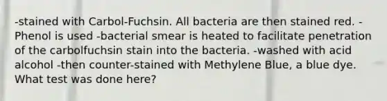 -stained with Carbol-Fuchsin. All bacteria are then stained red. -Phenol is used -bacterial smear is heated to facilitate penetration of the carbolfuchsin stain into the bacteria. -washed with acid alcohol -then counter-stained with Methylene Blue, a blue dye. What test was done here?