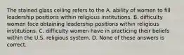 The stained glass ceiling refers to the A. ability of women to fill leadership positions within religious institutions. B. difficulty women face obtaining leadership positions within religious institutions. C. difficulty women have in practicing their beliefs within the U.S. religious system. D. None of these answers is correct.