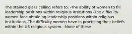 The stained glass ceiling refers to: -The ability of women to fill leadership positions within religious insitutions -The difficulty women face obtaining leadership positions within religious institutions -The difficulty women have in practicing their beliefs within the US religious system. -None of these