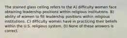 The stained glass ceiling refers to the A) difficulty women face obtaining leadership positions within religious institutions. B) ability of women to fill leadership positions within religious institutions. C) difficulty women have in practicing their beliefs within the U.S. religious system. D) None of these answers is correct.