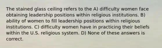 The stained glass ceiling refers to the A) difficulty women face obtaining leadership positions within religious institutions. B) ability of women to fill leadership positions within religious institutions. C) difficulty women have in practicing their beliefs within the U.S. religious system. D) None of these answers is correct.