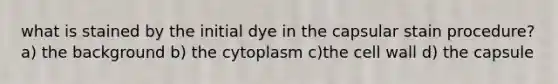 what is stained by the initial dye in the capsular stain procedure? a) the background b) the cytoplasm c)the cell wall d) the capsule