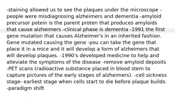 -staining allowed us to see the plaques under the microscope -people were misdiagnosing alzheimers and dementia -amyloid precursor potein is the parent proten that produces amyloids that cause alzheimers -clinical phase is dementia -1991 the first gene mutation that causes Alzheimer's in an inherited fashion. Gene mutated causing the gene -you can take the gene that place it in a mice and it will develop a form of alzheimers that will develop plaques. -1990's developed medicine to help and alleviate the symptoms of the disease -remove amyloid deposits -PET scans (radioactive substance placed in blood stem to capture pictures of the early stages of alzheimers). -cell sickness stage- earliest stage when cells start to die before plaque builds. -paradigm shift