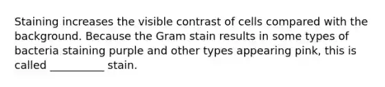 Staining increases the visible contrast of cells compared with the background. Because the Gram stain results in some types of bacteria staining purple and other types appearing pink, this is called __________ stain.