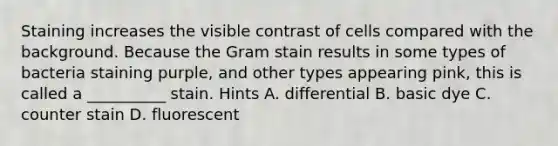 Staining increases the visible contrast of cells compared with the background. Because the Gram stain results in some types of bacteria staining purple, and other types appearing pink, this is called a __________ stain. Hints A. differential B. basic dye C. counter stain D. fluorescent