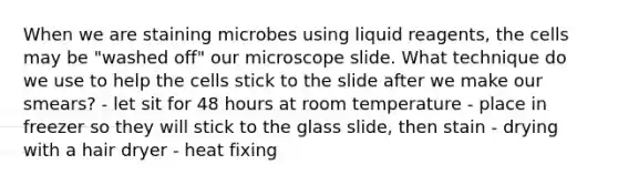 When we are staining microbes using liquid reagents, the cells may be "washed off" our microscope slide. What technique do we use to help the cells stick to the slide after we make our smears? - let sit for 48 hours at room temperature - place in freezer so they will stick to the glass slide, then stain - drying with a hair dryer - heat fixing