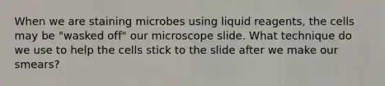 When we are staining microbes using liquid reagents, the cells may be "wasked off" our microscope slide. What technique do we use to help the cells stick to the slide after we make our smears?