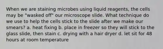 When we are staining microbes using liquid reagents, the cells may be "wasked off" our microscope slide. What technique do we use to help the cells stick to the slide after we make our smears? a. heat fixing b. place in freezer so they will stick to the glass slide, then stain c. drying with a hair dryer d. let sit for 48 hours at room temperature