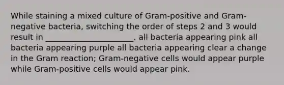 While staining a mixed culture of Gram-positive and Gram-negative bacteria, switching the order of steps 2 and 3 would result in ______________________. all bacteria appearing pink all bacteria appearing purple all bacteria appearing clear a change in the Gram reaction; Gram-negative cells would appear purple while Gram-positive cells would appear pink.