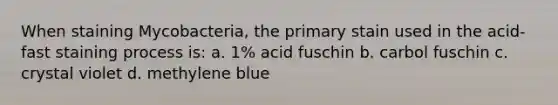 When staining Mycobacteria, the primary stain used in the acid-fast staining process is: a. 1% acid fuschin b. carbol fuschin c. crystal violet d. methylene blue