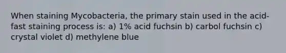 When staining Mycobacteria, the primary stain used in the acid-fast staining process is: a) 1% acid fuchsin b) carbol fuchsin c) crystal violet d) methylene blue