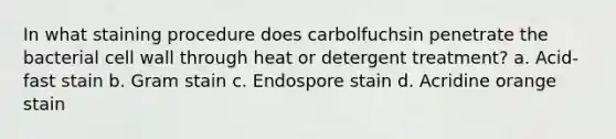 In what staining procedure does carbolfuchsin penetrate the bacterial cell wall through heat or detergent treatment? a. Acid-fast stain b. Gram stain c. Endospore stain d. Acridine orange stain