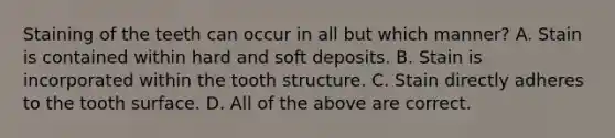 Staining of the teeth can occur in all but which manner? A. Stain is contained within hard and soft deposits. B. Stain is incorporated within the tooth structure. C. Stain directly adheres to the tooth surface. D. All of the above are correct.