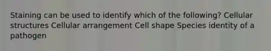 Staining can be used to identify which of the following? Cellular structures Cellular arrangement Cell shape Species identity of a pathogen