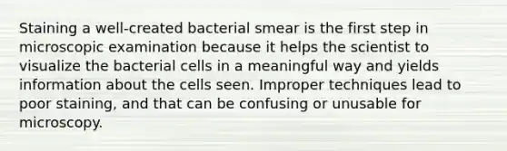 Staining a well-created bacterial smear is the first step in microscopic examination because it helps the scientist to visualize the bacterial cells in a meaningful way and yields information about the cells seen. Improper techniques lead to poor staining, and that can be confusing or unusable for microscopy.