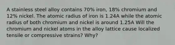 A stainless steel alloy contains 70% iron, 18% chromium and 12% nickel. The atomic radius of iron is 1.24A while the atomic radius of both chromium and nickel is around 1.25A Will the chromium and nickel atoms in the alloy lattice cause localized tensile or compressive strains? Why?