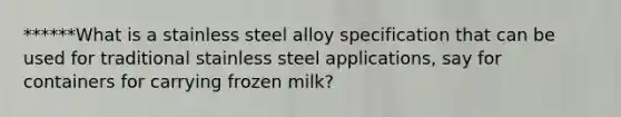 ******What is a stainless steel alloy specification that can be used for traditional stainless steel applications, say for containers for carrying frozen milk?