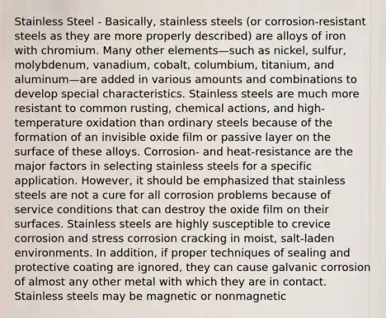 Stainless Steel - Basically, stainless steels (or corrosion-resistant steels as they are more properly described) are alloys of iron with chromium. Many other elements—such as nickel, sulfur, molybdenum, vanadium, cobalt, columbium, titanium, and aluminum—are added in various amounts and combinations to develop special characteristics. Stainless steels are much more resistant to common rusting, chemical actions, and high-temperature oxidation than ordinary steels because of the formation of an invisible oxide film or passive layer on the surface of these alloys. Corrosion- and heat-resistance are the major factors in selecting stainless steels for a specific application. However, it should be emphasized that stainless steels are not a cure for all corrosion problems because of service conditions that can destroy the oxide film on their surfaces. Stainless steels are highly susceptible to crevice corrosion and stress corrosion cracking in moist, salt-laden environments. In addition, if proper techniques of sealing and protective coating are ignored, they can cause galvanic corrosion of almost any other metal with which they are in contact. Stainless steels may be magnetic or nonmagnetic