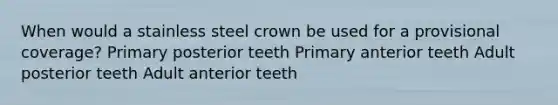 When would a stainless steel crown be used for a provisional coverage? Primary posterior teeth Primary anterior teeth Adult posterior teeth Adult anterior teeth