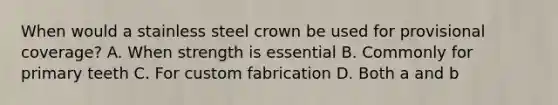 When would a stainless steel crown be used for provisional coverage? A. When strength is essential B. Commonly for primary teeth C. For custom fabrication D. Both a and b