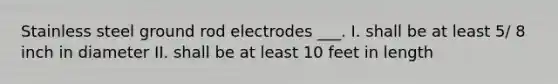 Stainless steel ground rod electrodes ___. I. shall be at least 5/ 8 inch in diameter II. shall be at least 10 feet in length