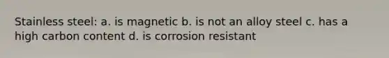 Stainless steel: a. is magnetic b. is not an alloy steel c. has a high carbon content d. is corrosion resistant