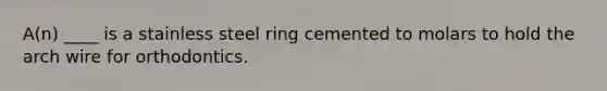 A(n) ____ is a stainless steel ring cemented to molars to hold the arch wire for orthodontics.