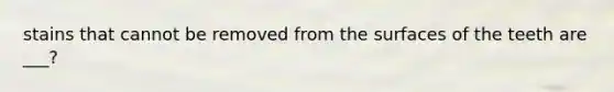 stains that cannot be removed from the surfaces of the teeth are ___?