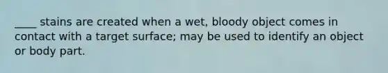 ____ stains are created when a wet, bloody object comes in contact with a target surface; may be used to identify an object or body part.