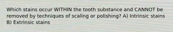 Which stains occur WITHIN the tooth substance and CANNOT be removed by techniques of scaling or polishing? A) Intrinsic stains B) Extrinsic stains