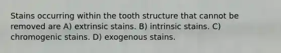 Stains occurring within the tooth structure that cannot be removed are A) extrinsic stains. B) intrinsic stains. C) chromogenic stains. D) exogenous stains.