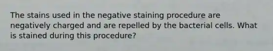 The stains used in the negative staining procedure are negatively charged and are repelled by the bacterial cells. What is stained during this procedure?