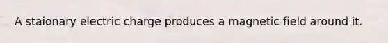A staionary electric charge produces a magnetic field around it.