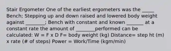 Stair Ergometer One of the earliest ergometers was the _____ Bench; Stepping up and down raised and lowered body weight against ________; Bench with constant and known _______ at a constant rate the amount of ________performed can be calculated: W = F x D F= body weight (kg) Distance= step ht (m) x rate (# of steps) Power = Work/Time (kgm/min)